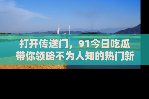 打开传送门，91今日吃瓜带你领略不为人知的热门新闻！