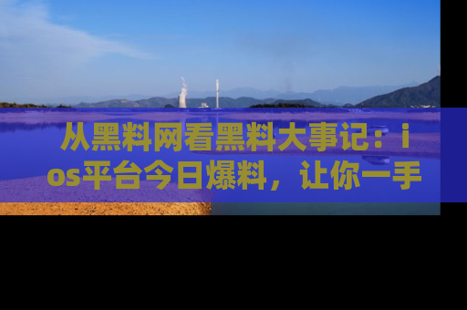 从黑料网看黑料大事记：ios平台今日爆料，让你一手掌握八卦内幕