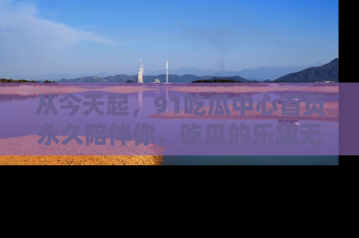从今天起，91吃瓜中心首页永久陪伴你，吃瓜的乐趣无穷无尽！