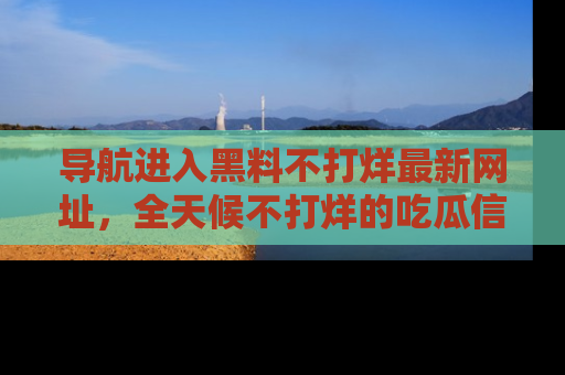 导航进入黑料不打烊最新网址，全天候不打烊的吃瓜信息为你奉上！