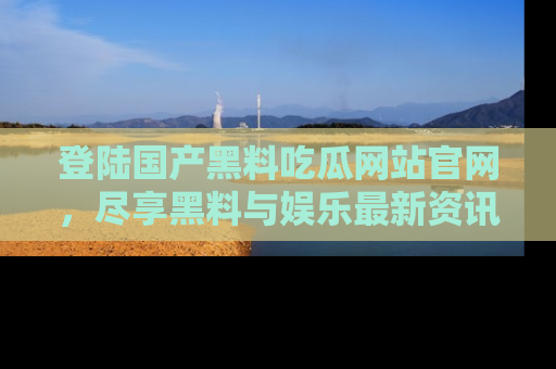 登陆国产黑料吃瓜网站官网，尽享黑料与娱乐最新资讯