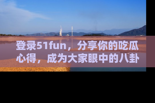 登录51fun，分享你的吃瓜心得，成为大家眼中的八卦专家！