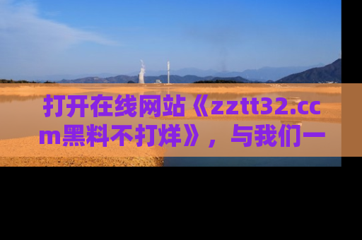 打开在线网站《zztt32.ccm黑料不打烊》，与我们一起揭露那些鲜为人知的黑料与明星秘密！