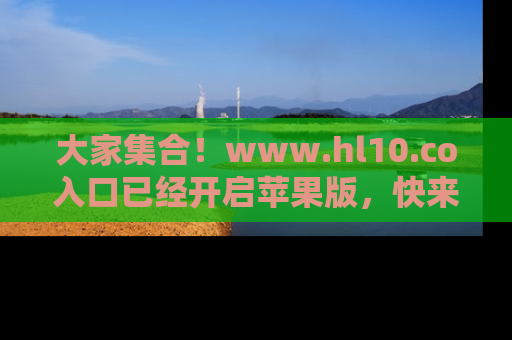 大家集合！www.hl10.co入口已经开启苹果版，快来一起享受吃瓜吧！