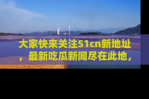 大家快来关注51cn新地址，最新吃瓜新闻尽在此地，绝对不容错过哦！