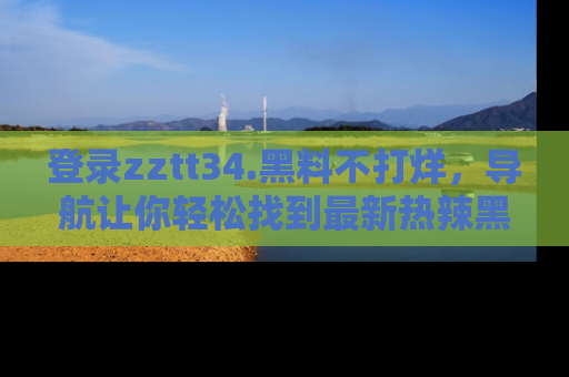 登录zztt34.黑料不打烊，导航让你轻松找到最新热辣黑料，吃瓜更方便！