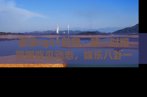 登录cg51官网，第一时间掌握吃瓜动态，娱乐八卦一网打尽！