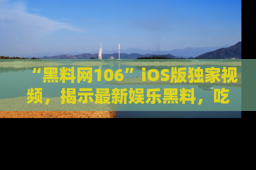 “黑料网106”iOS版独家视频,揭示最新娱乐黑料,吃瓜不停!