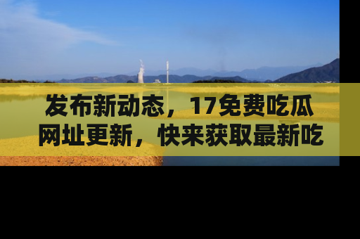 发布新动态，17免费吃瓜网址更新，快来获取最新吃瓜信息哦！