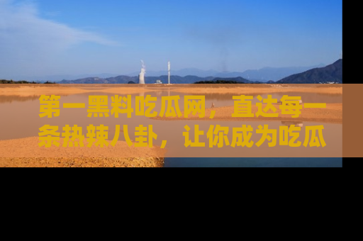 第一黑料吃瓜网，直达每一条热辣八卦，让你成为吃瓜达人！
