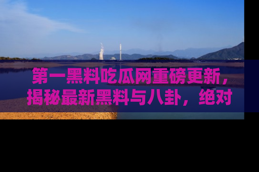 第一黑料吃瓜网重磅更新，揭秘最新黑料与八卦，绝对不容错过
