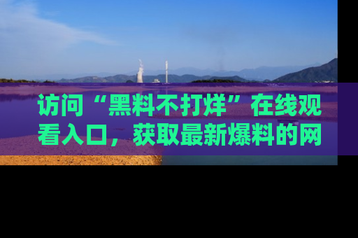 访问“黑料不打烊”在线观看入口，获取最新爆料的网址！