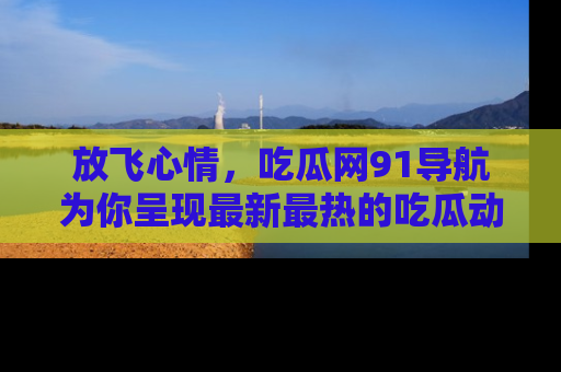 放飞心情，吃瓜网91导航为你呈现最新最热的吃瓜动态！