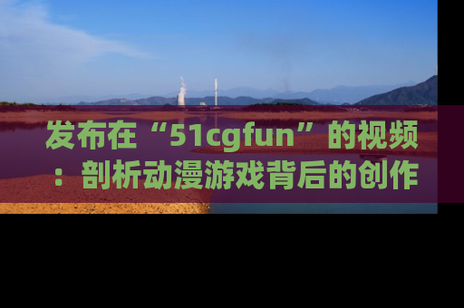 发布在“51cgfun”的视频：剖析动漫游戏背后的创作故事与文化意蕴！
