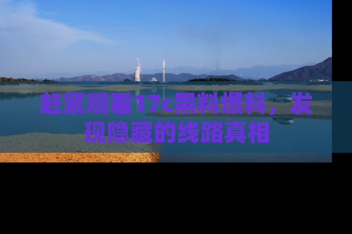 赶紧观看17c黑料爆料，发现隐藏的线路真相