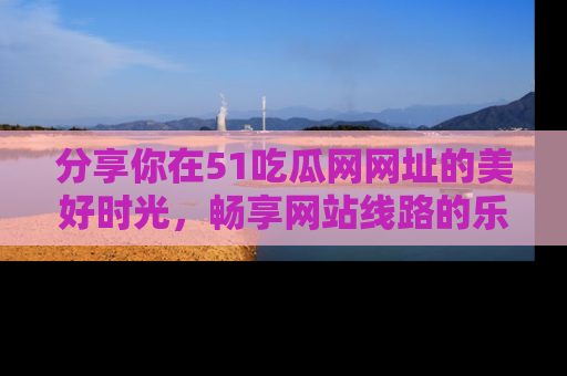 分享你在51吃瓜网网址的美好时光，畅享网站线路的乐趣！