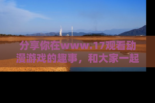 分享你在www.17观看动漫游戏的趣事，和大家一起探讨二次元魅力！