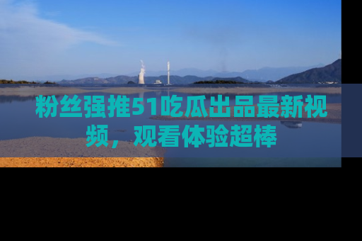 粉丝强推51吃瓜出品最新视频，观看体验超棒