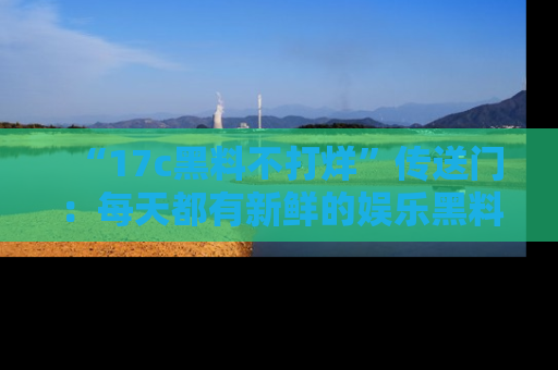 “17c黑料不打烊”传送门:每天都有新鲜的娱乐黑料等你来揭秘!