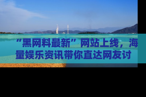 “黑网料最新”网站上线，海量娱乐资讯带你直达网友讨论的中心！