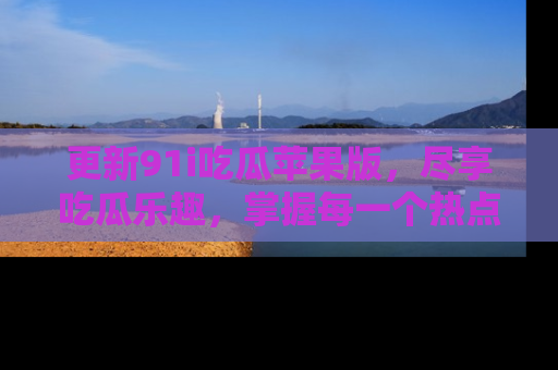 更新91i吃瓜苹果版，尽享吃瓜乐趣，掌握每一个热点话题