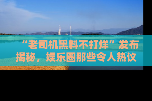 “老司机黑料不打烊”发布揭秘，娱乐圈那些令人热议的黑暗秘密！