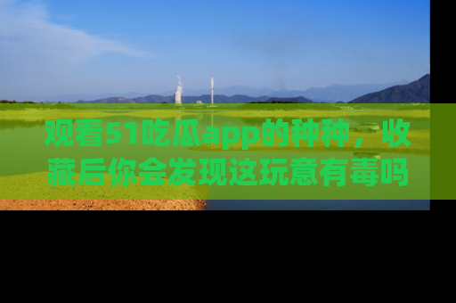 观看51吃瓜app的种种，收藏后你会发现这玩意有毒吗？