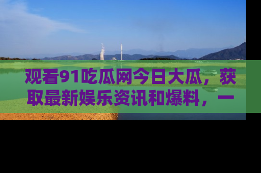 观看91吃瓜网今日大瓜，获取最新娱乐资讯和爆料，一起来围观！