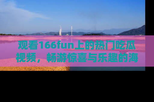 观看166fun上的热门吃瓜视频，畅游惊喜与乐趣的海洋！
