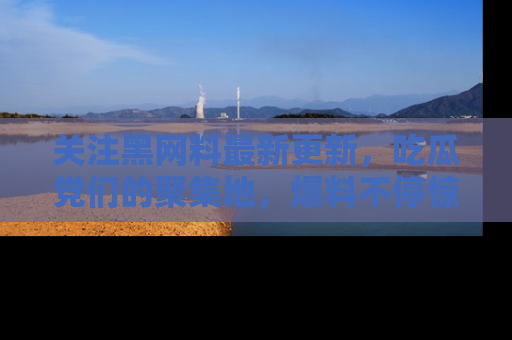 关注黑网料最新更新，吃瓜党们的聚集地，爆料不停惊喜连连！