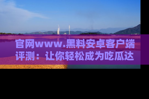 官网www.黑料安卓客户端评测：让你轻松成为吃瓜达人！