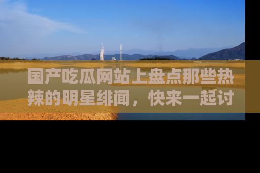 国产吃瓜网站上盘点那些热辣的明星绯闻，快来一起讨论吧！
