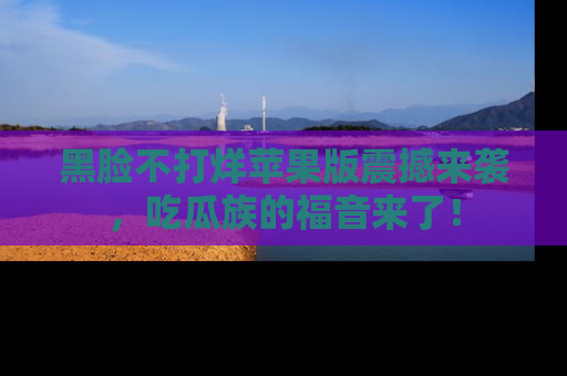 黑脸不打烊苹果版震撼来袭，吃瓜族的福音来了！