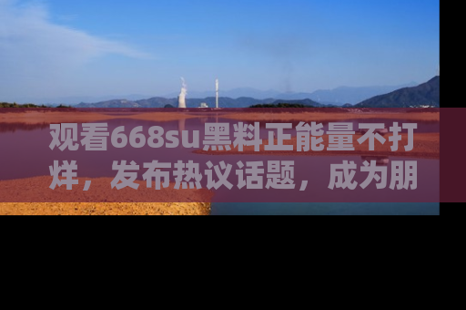 观看668su黑料正能量不打烊，发布热议话题，成为朋友圈焦点！