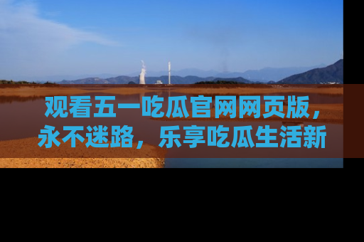 观看五一吃瓜官网网页版，永不迷路，乐享吃瓜生活新方式