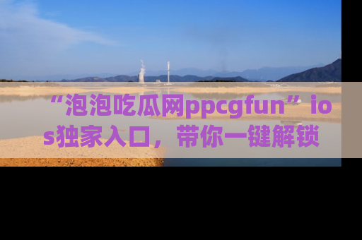 “泡泡吃瓜网ppcgfun”ios独家入口，带你一键解锁最新娱乐资讯，快来吃瓜！