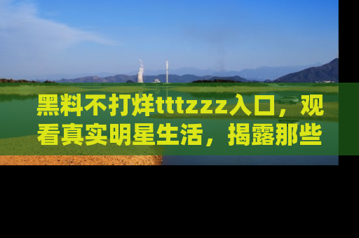 黑料不打烊tttzzz入口，观看真实明星生活，揭露那些不为人知的真相