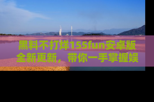 黑料不打烊155fun安卓版全新更新，带你一手掌握娱乐圈的秘密与八卦！