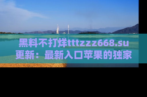 黑料不打烊tttzzz668.su更新：最新入口苹果的独家黑料，你不能错过的真相！
