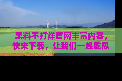 黑料不打烊官网丰富内容，快来下载，让我们一起吃瓜吧！