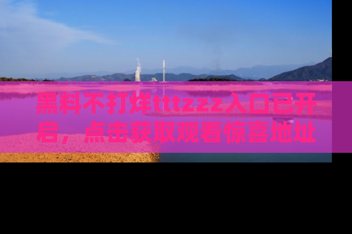 黑料不打烊tttzzz入口已开启，点击获取观看惊喜地址！