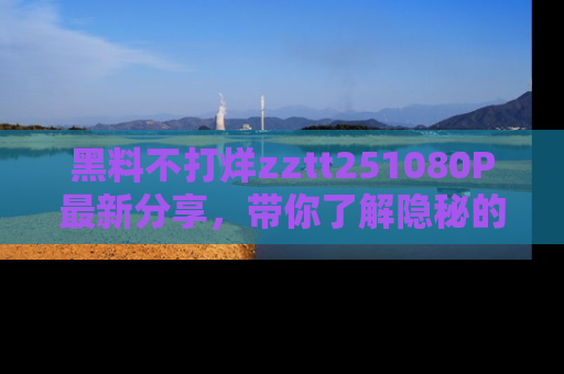黑料不打烊zztt251080P最新分享，带你了解隐秘的明星生活和趣事