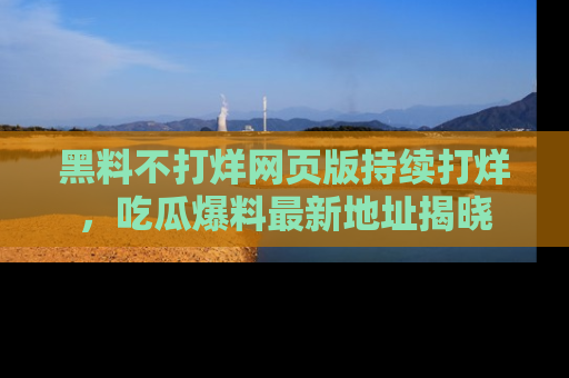 黑料不打烊网页版持续打烊，吃瓜爆料最新地址揭晓