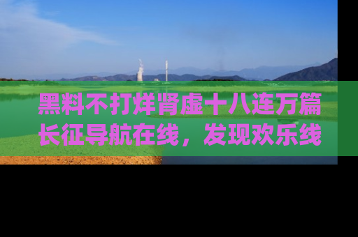 黑料不打烊肾虚十八连万篇长征导航在线，发现欢乐线路的最佳app推荐！