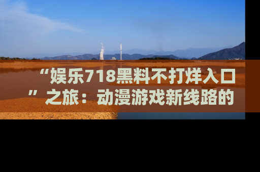 “娱乐718黑料不打烊入口”之旅：动漫游戏新线路的耀眼内幕曝光！