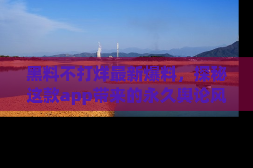黑料不打烊最新爆料，探秘这款app带来的永久舆论风暴