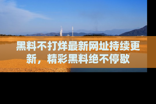 黑料不打烊最新网址持续更新，精彩黑料绝不停歇