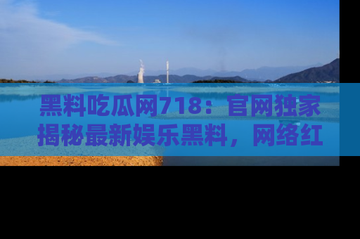黑料吃瓜网718：官网独家揭秘最新娱乐黑料，网络红人齐聚一堂！
