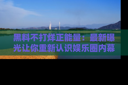 黑料不打烊正能量：最新曝光让你重新认识娱乐圈内幕！