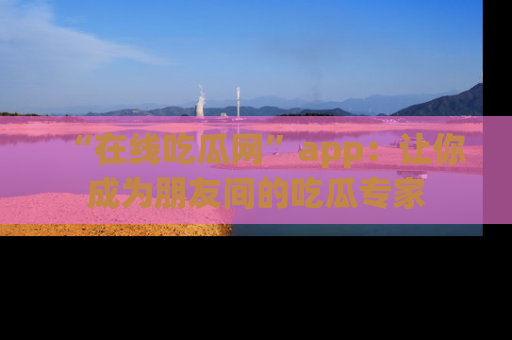 “在线吃瓜网”app：让你成为朋友间的吃瓜专家